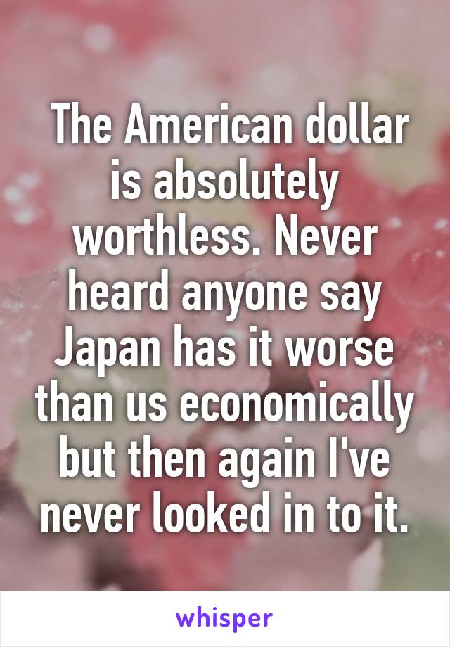  The American dollar is absolutely worthless. Never heard anyone say Japan has it worse than us economically but then again I've never looked in to it.