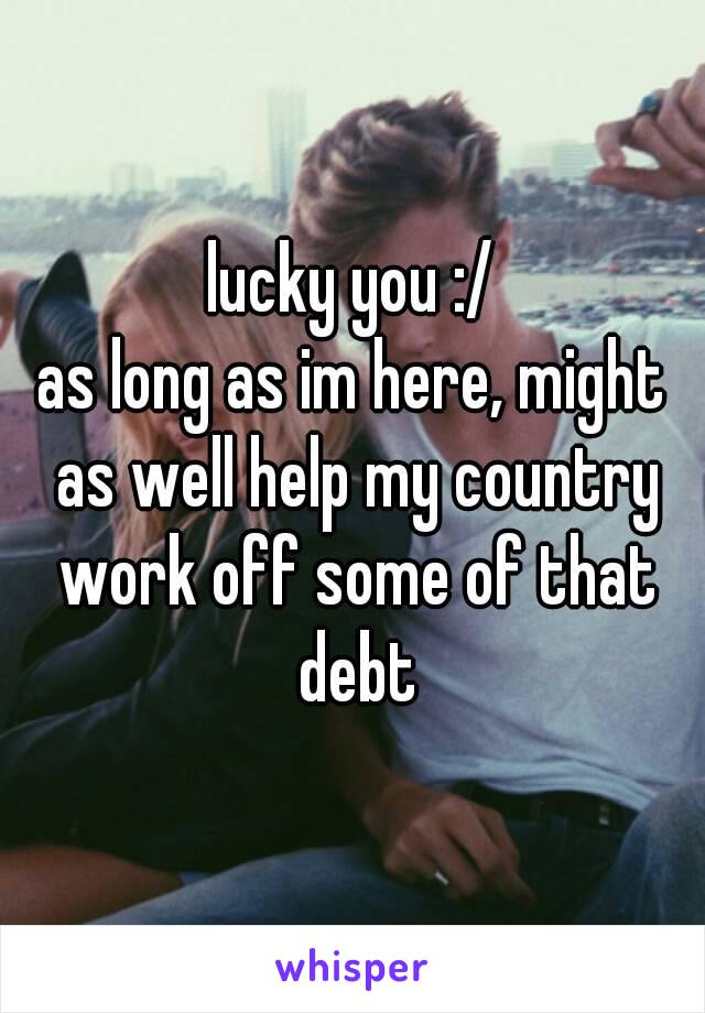 lucky you :/
as long as im here, might as well help my country work off some of that debt