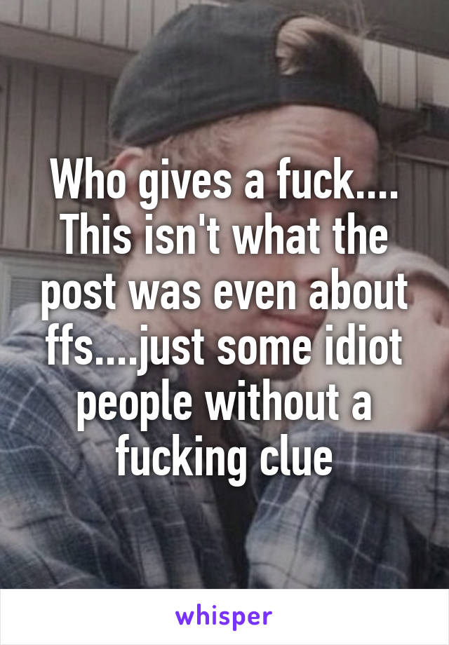 Who gives a fuck.... This isn't what the post was even about ffs....just some idiot people without a fucking clue