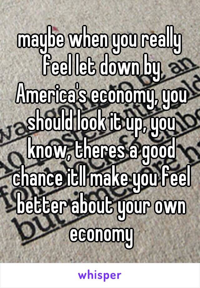 maybe when you really feel let down by America's economy, you should look it up, you know, theres a good chance itll make you feel better about your own economy