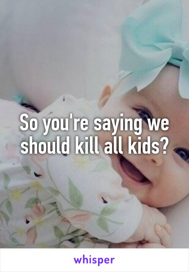 So you're saying we should kill all kids?