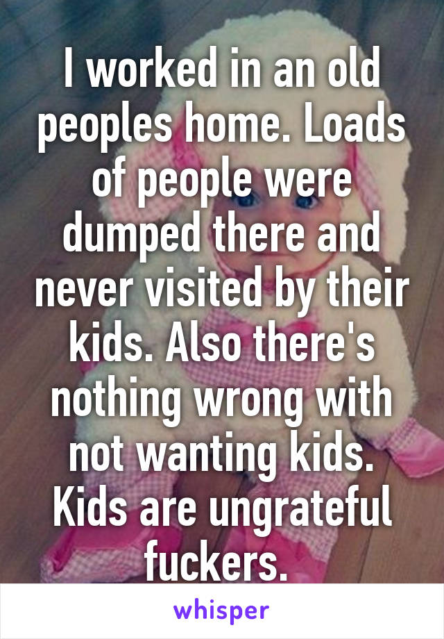 I worked in an old peoples home. Loads of people were dumped there and never visited by their kids. Also there's nothing wrong with not wanting kids. Kids are ungrateful fuckers. 