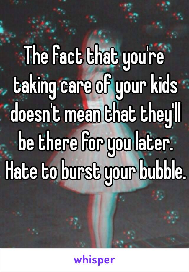 The fact that you're taking care of your kids doesn't mean that they'll be there for you later. Hate to burst your bubble. 