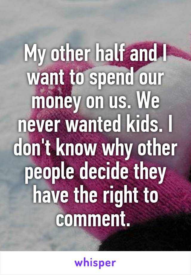 My other half and I want to spend our money on us. We never wanted kids. I don't know why other people decide they have the right to comment. 