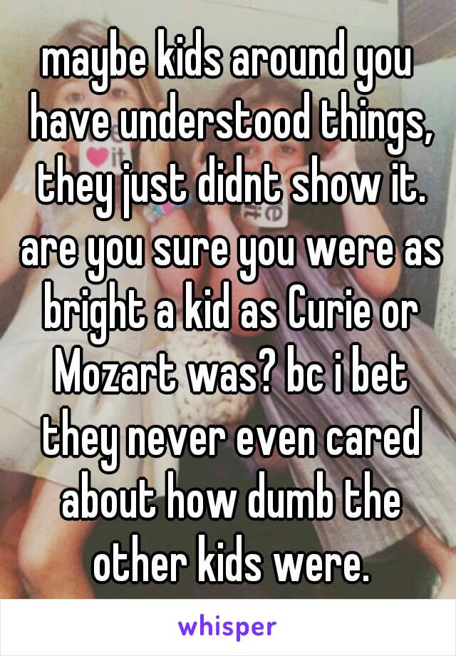 maybe kids around you have understood things, they just didnt show it. are you sure you were as bright a kid as Curie or Mozart was? bc i bet they never even cared about how dumb the other kids were.