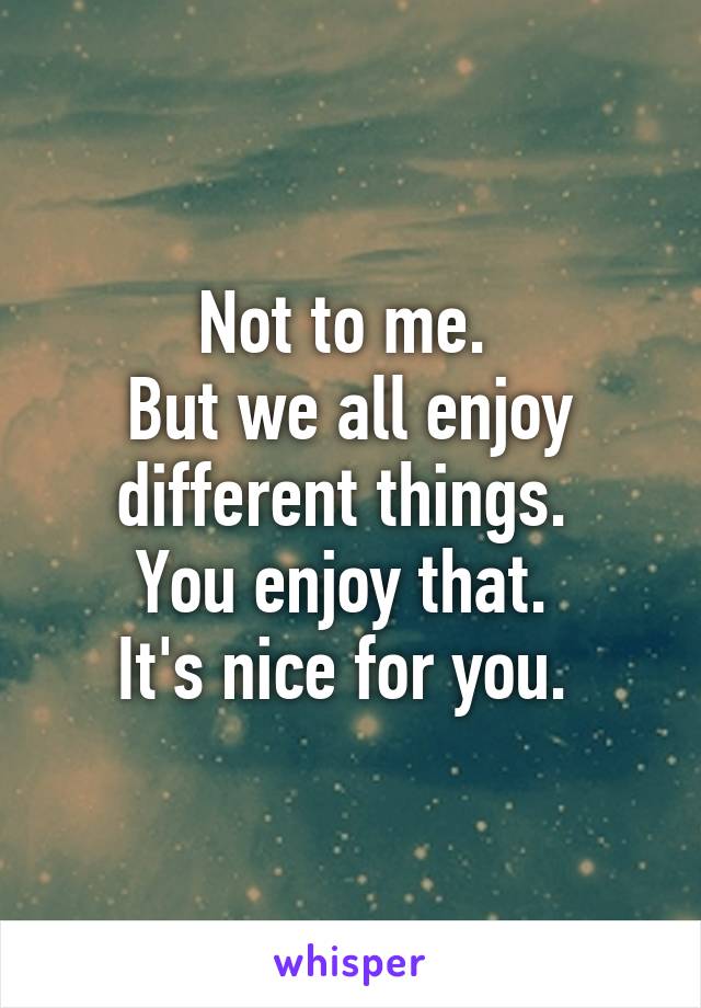 Not to me. 
But we all enjoy different things. 
You enjoy that. 
It's nice for you. 