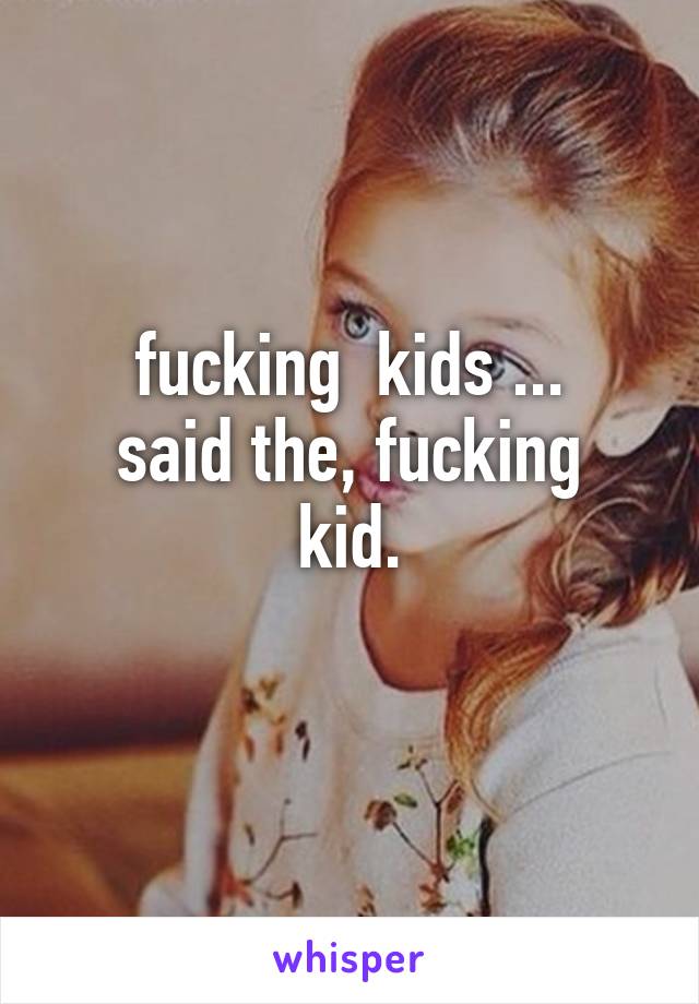 fucking  kids ...
said the, fucking kid.
