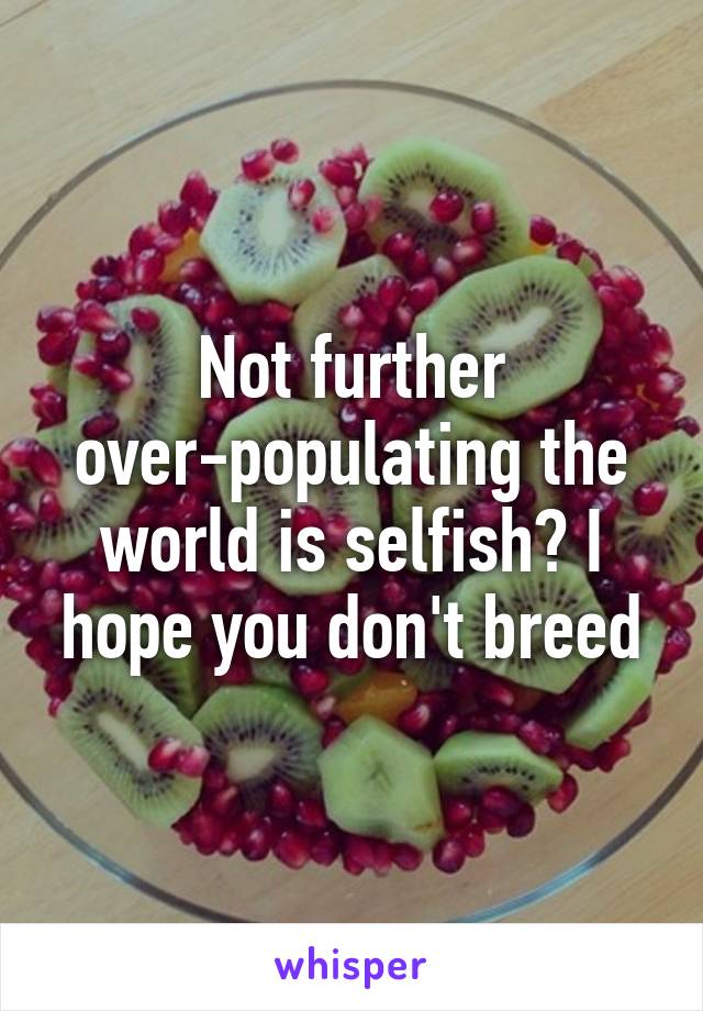 Not further over-populating the world is selfish? I hope you don't breed