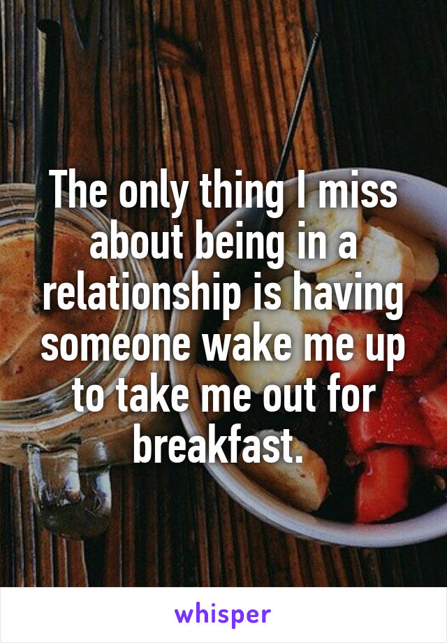 The only thing I miss about being in a relationship is having someone wake me up to take me out for breakfast. 