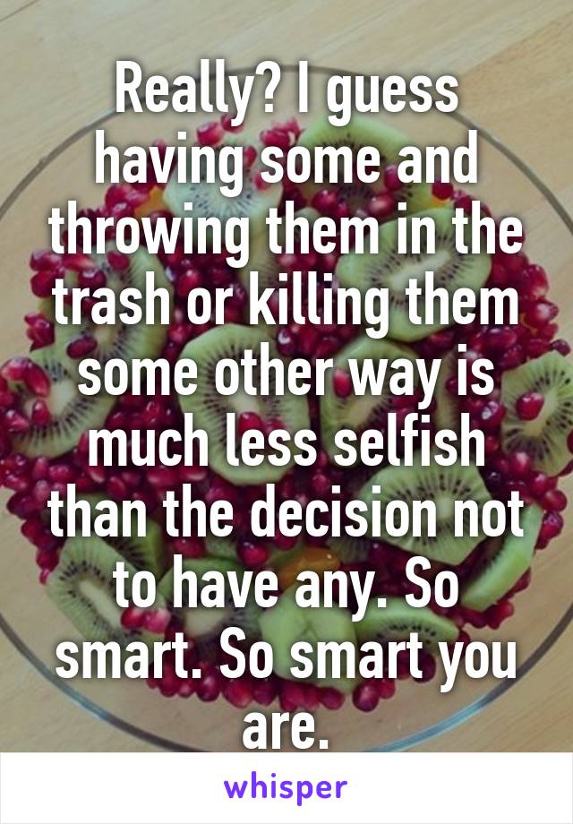 Really? I guess having some and throwing them in the trash or killing them some other way is much less selfish than the decision not to have any. So smart. So smart you are.