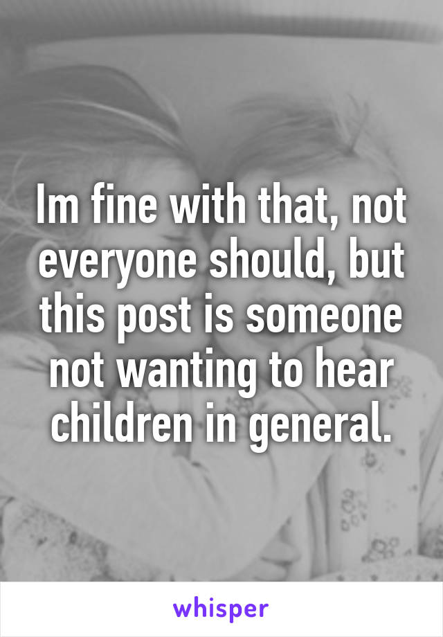 Im fine with that, not everyone should, but this post is someone not wanting to hear children in general.