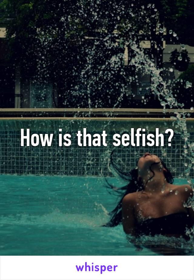 How is that selfish?