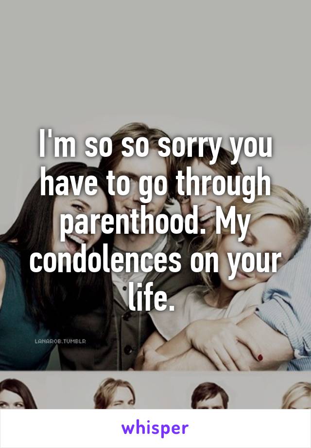 I'm so so sorry you have to go through parenthood. My condolences on your life. 