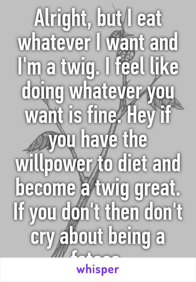 Alright, but I eat whatever I want and I'm a twig. I feel like doing whatever you want is fine. Hey if you have the willpower to diet and become a twig great. If you don't then don't cry about being a fatass.