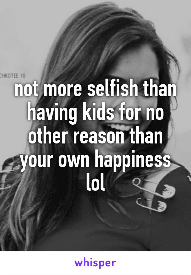 not more selfish than having kids for no other reason than your own happiness lol