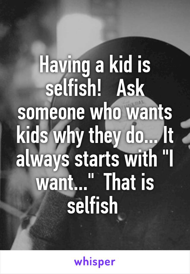 Having a kid is selfish!   Ask someone who wants kids why they do... It always starts with "I want..."  That is selfish 