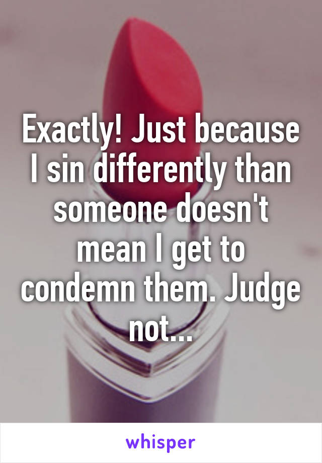 Exactly! Just because I sin differently than someone doesn't mean I get to condemn them. Judge not...