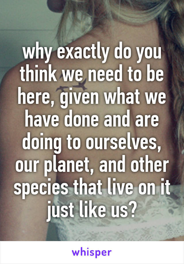 why exactly do you think we need to be here, given what we have done and are doing to ourselves, our planet, and other species that live on it just like us?