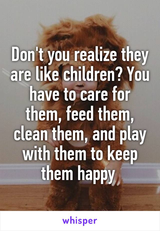 Don't you realize they are like children? You have to care for them, feed them, clean them, and play with them to keep them happy 