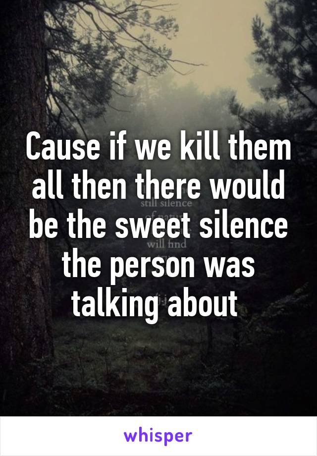 Cause if we kill them all then there would be the sweet silence the person was talking about 