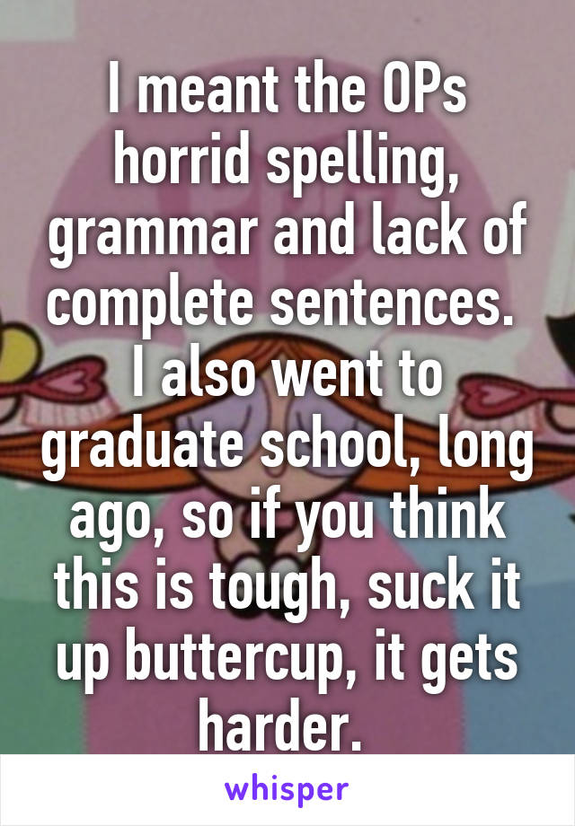 I meant the OPs horrid spelling, grammar and lack of complete sentences. 
I also went to graduate school, long ago, so if you think this is tough, suck it up buttercup, it gets harder. 