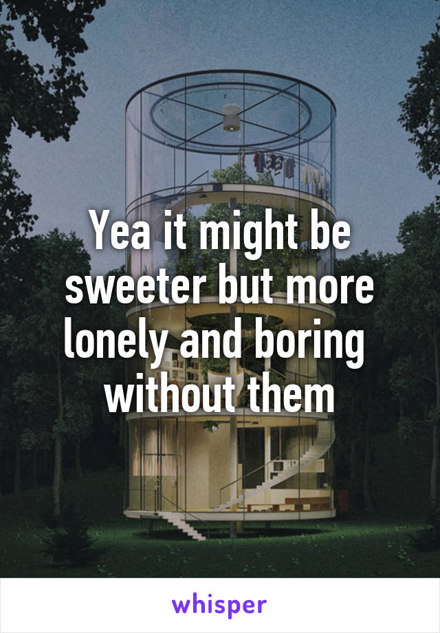 Yea it might be sweeter but more lonely and boring  without them