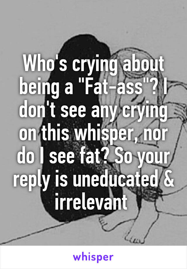 Who's crying about being a "Fat-ass"? I don't see any crying on this whisper, nor do I see fat? So your reply is uneducated & irrelevant 
