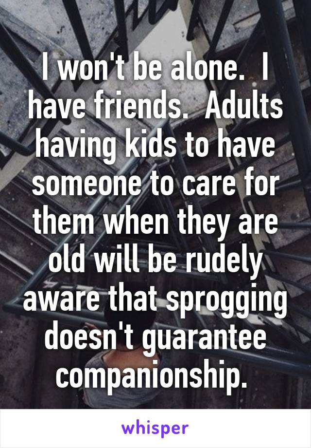 I won't be alone.  I have friends.  Adults having kids to have someone to care for them when they are old will be rudely aware that sprogging doesn't guarantee companionship. 