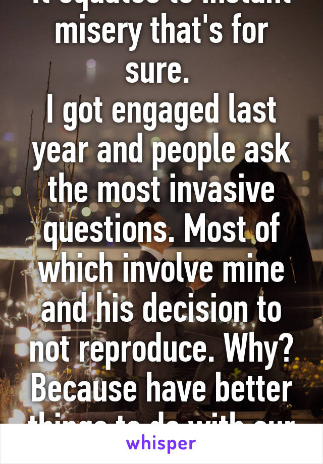 It equates to instant misery that's for sure. 
I got engaged last year and people ask the most invasive questions. Most of which involve mine and his decision to not reproduce. Why? Because have better things to do with our life. 