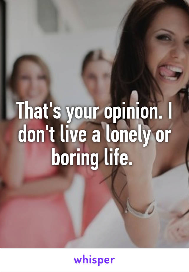 That's your opinion. I don't live a lonely or boring life. 