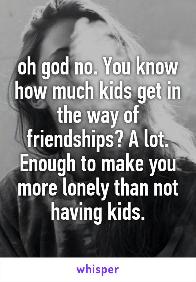 oh god no. You know how much kids get in the way of friendships? A lot. Enough to make you more lonely than not having kids.