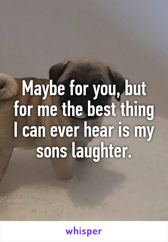 Maybe for you, but for me the best thing I can ever hear is my sons laughter.