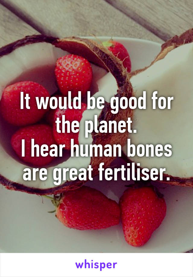 It would be good for the planet.
I hear human bones are great fertiliser.