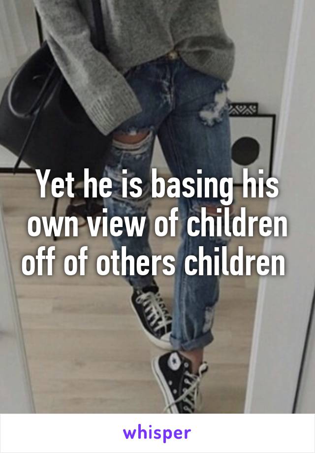 Yet he is basing his own view of children off of others children 