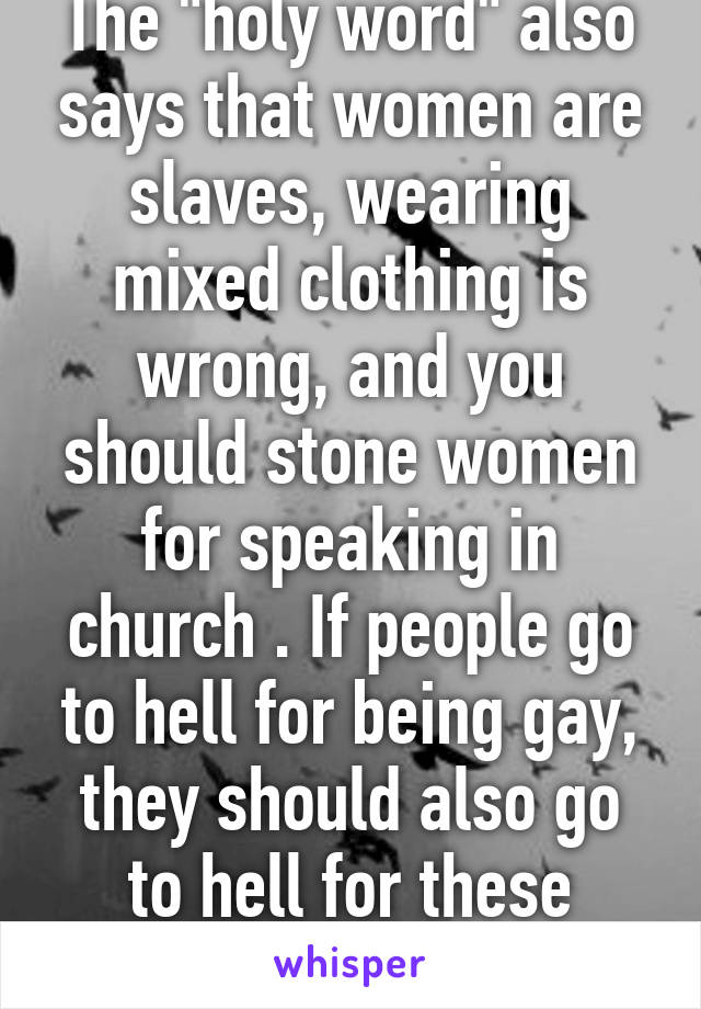 The "holy word" also says that women are slaves, wearing mixed clothing is wrong, and you should stone women for speaking in church . If people go to hell for being gay, they should also go to hell for these things.