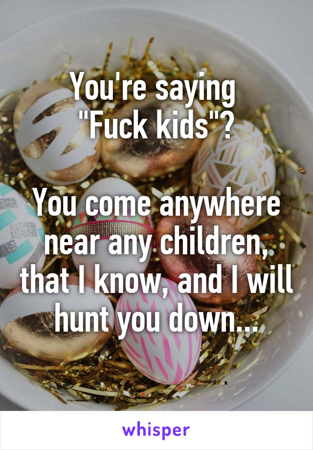 You're saying 
"Fuck kids"?

You come anywhere near any children, that I know, and I will hunt you down...
