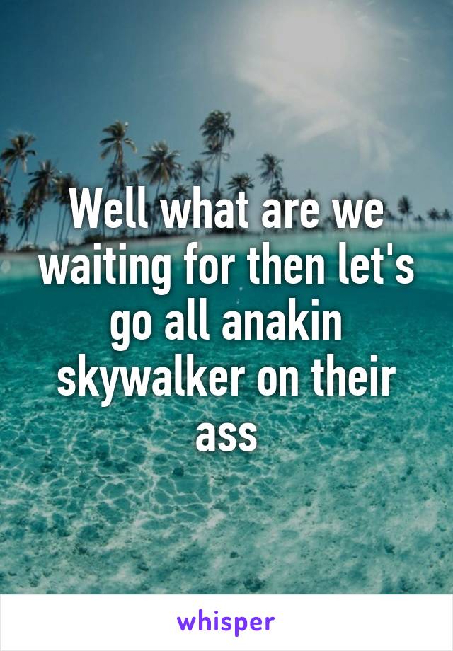 Well what are we waiting for then let's go all anakin skywalker on their ass