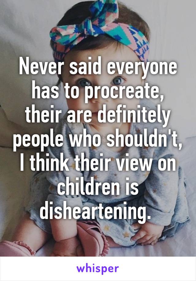 Never said everyone has to procreate, their are definitely people who shouldn't, I think their view on children is disheartening. 