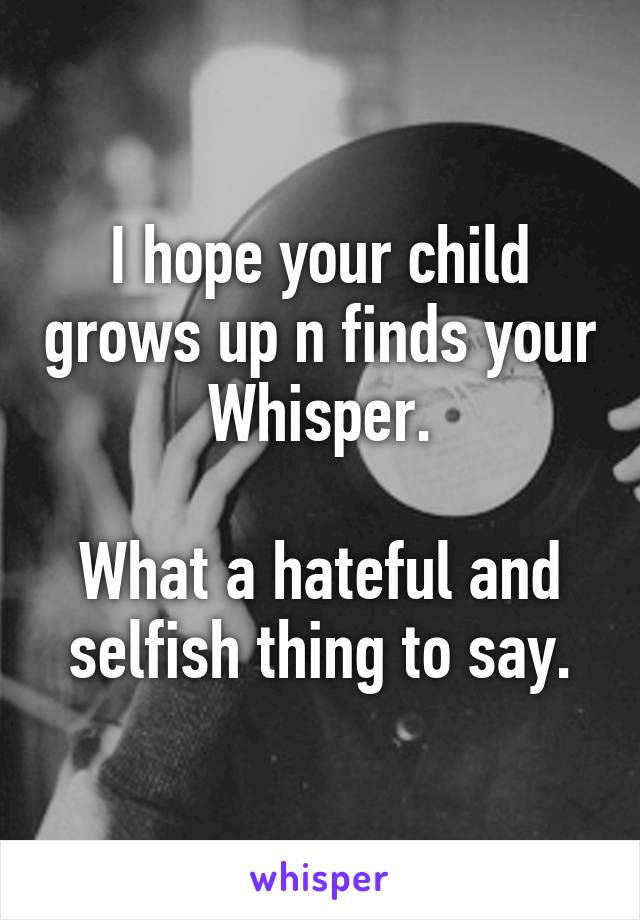 I hope your child grows up n finds your Whisper.

What a hateful and selfish thing to say.