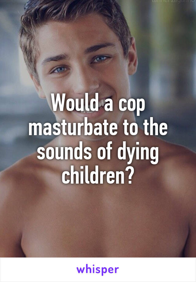 Would a cop masturbate to the sounds of dying children?