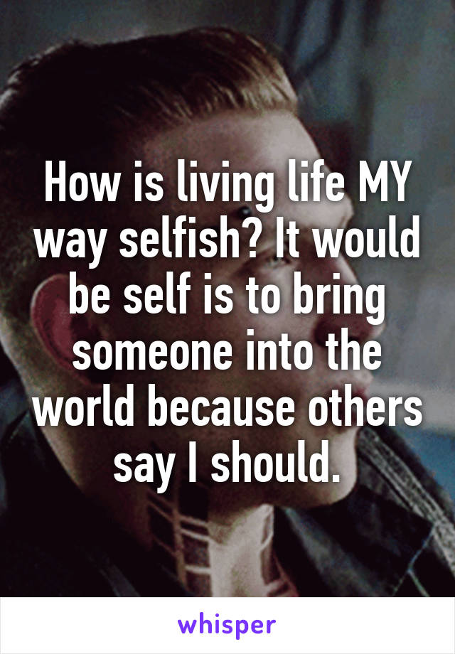 How is living life MY way selfish? It would be self is to bring someone into the world because others say I should.