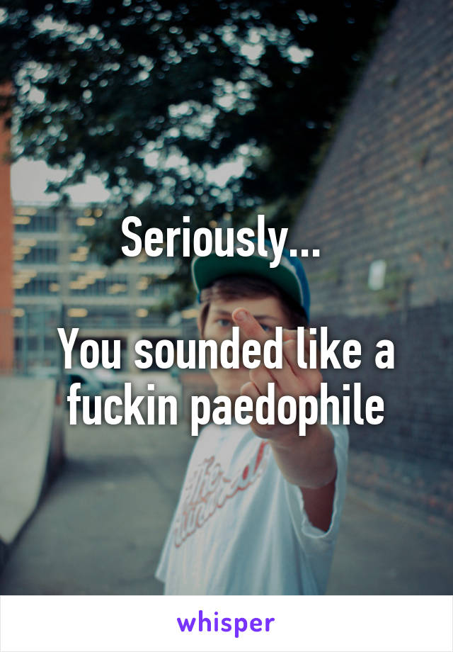 Seriously... 

You sounded like a fuckin paedophile