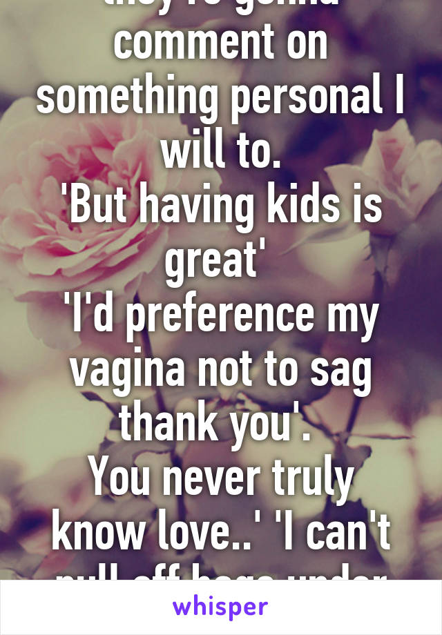 My new thing is if they're gonna comment on something personal I will to.
'But having kids is great' 
'I'd preference my vagina not to sag thank you'. 
You never truly know love..' 'I can't pull off bags under my eyes unlike... Some'. 