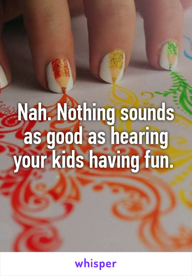 Nah. Nothing sounds as good as hearing your kids having fun. 