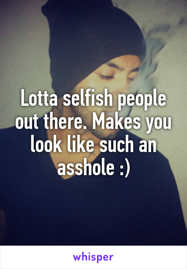 Lotta selfish people out there. Makes you look like such an asshole :)