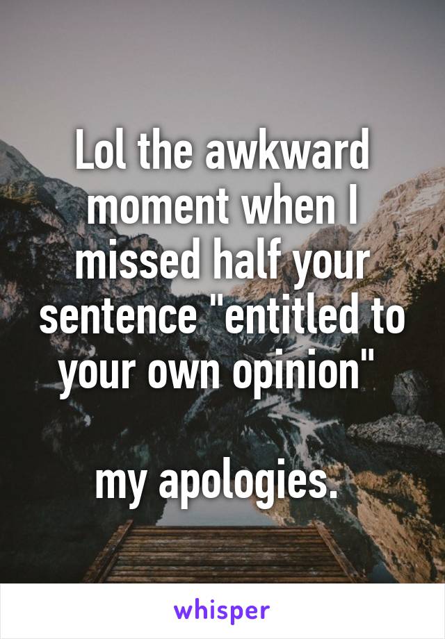 Lol the awkward moment when I missed half your sentence "entitled to your own opinion" 

my apologies. 