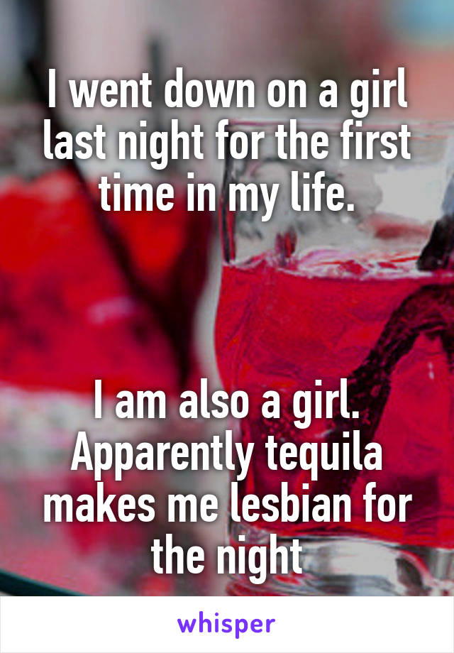 I went down on a girl last night for the first time in my life.



I am also a girl. Apparently tequila makes me lesbian for the night