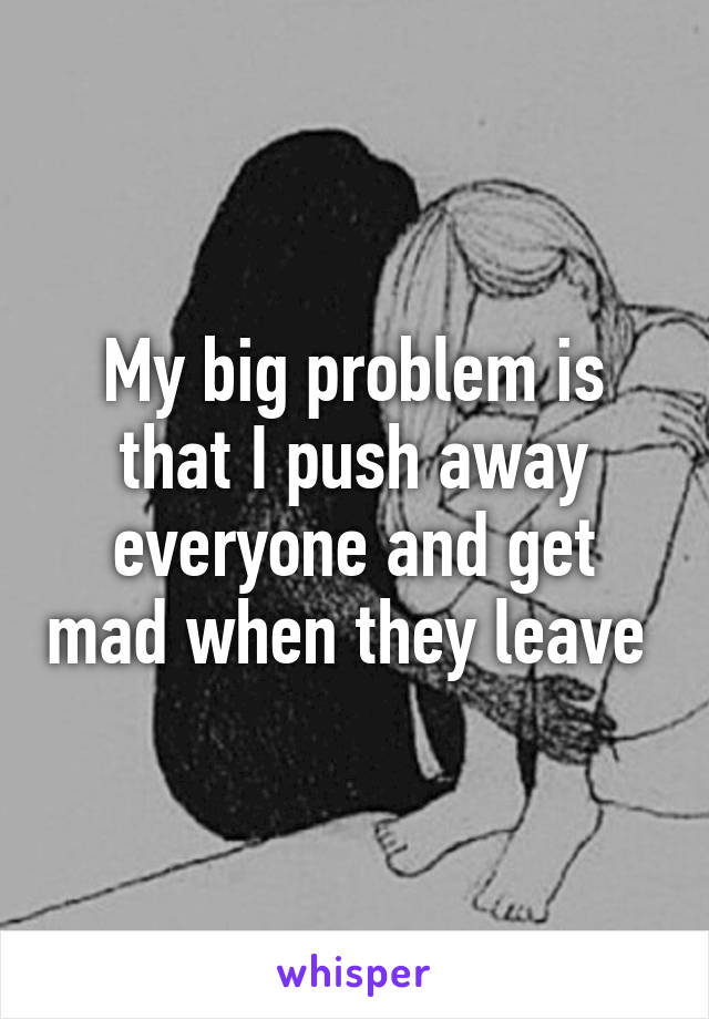 My big problem is that I push away everyone and get mad when they leave 