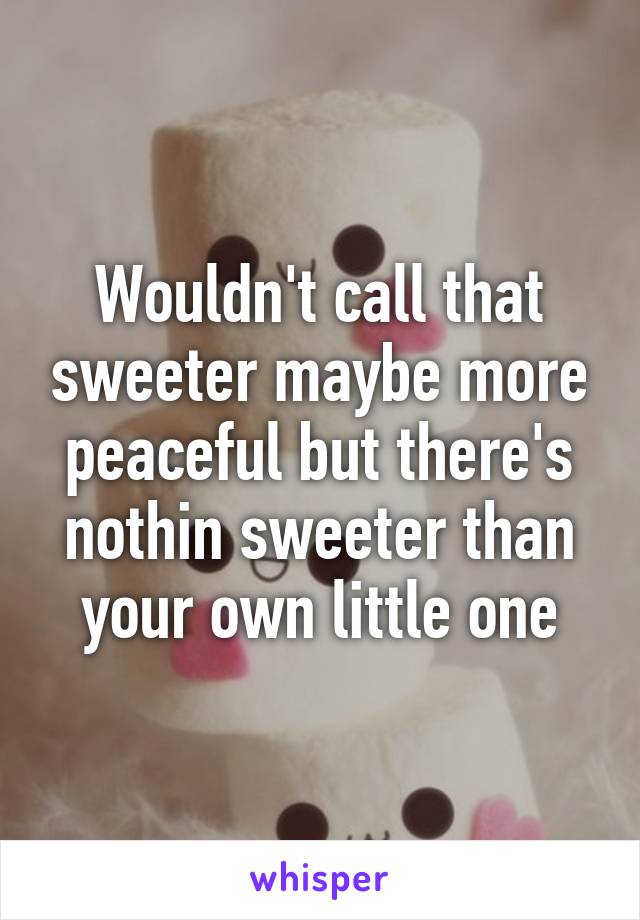 Wouldn't call that sweeter maybe more peaceful but there's nothin sweeter than your own little one