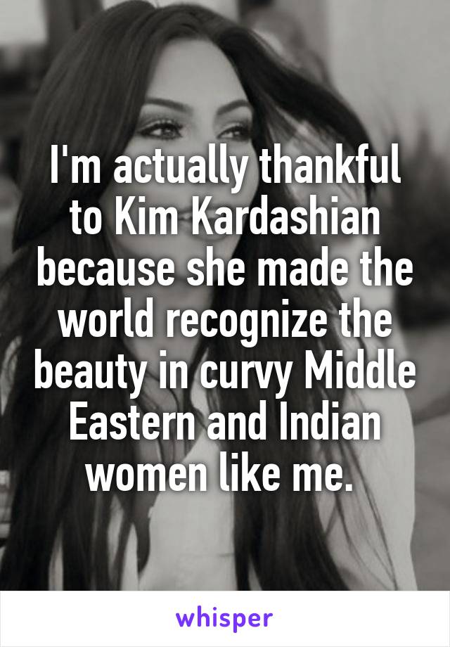 I'm actually thankful to Kim Kardashian because she made the world recognize the beauty in curvy Middle Eastern and Indian women like me. 